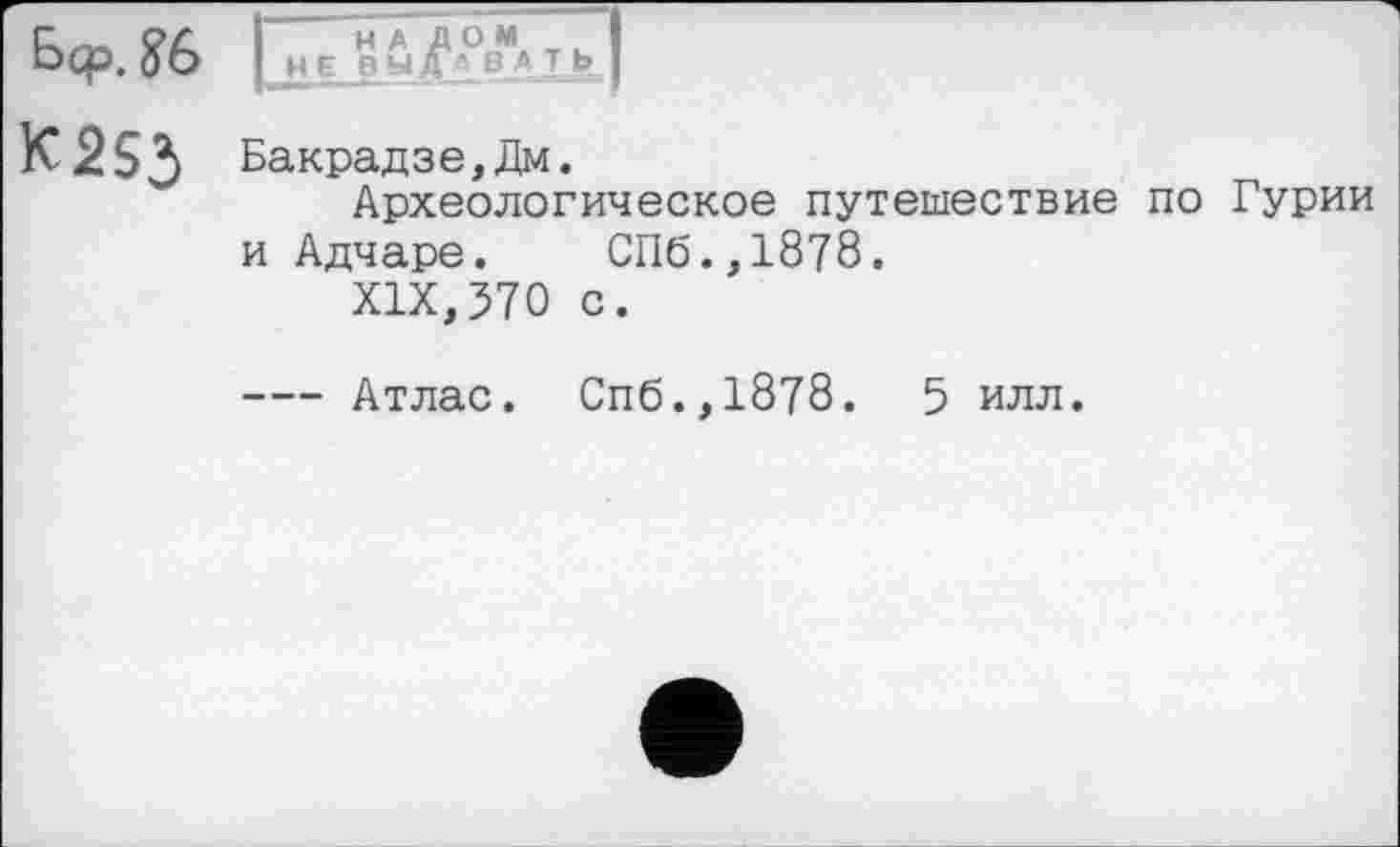 ﻿Ьср. ?6 Л£_О-УI
К253 Бакрадзе,Дм.
Археологическое путешествие по Гурии и Адчаре.	СПб.,18?8.
XIX,570 с.
--- Атлас. Спб.,1878. 5 илл.